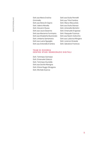 Dott.ssa Maria Cristina 
Ciminiello
Dott.ssa Elena Di Caprio
Dott. Valerio Morello
Dott. Giovanni Russo
Dott.ssa Laura Cesarino
Dott.ssa Marianna Formisano
Dott.ssa Elisabetta Buononato
Dott. Umberto Santamaria
Dott.ssa Luana Sgueglia
Dott.ssa Antonella D'ambra
Dott.ssa Giulia Pennelli
Dott.ssa Titta D'ambra
Dott. Marco Mavuotolo
Dott.ssa Giulia Starace
Dott. Antonello Bertolini
Dott. Emanuele D'agnese
Dott. Pasquale Fiorenza
Dott.ssa Noemi Colicchio
Dott.ssa Ludovica Morgera
Dott. Lorenzo Girasole
Dott. Salvatore Fiorenza 
TE AM D I RI C ERCA  
CE NT RO STUDI DEMO CRAZIE DI G ITALI 
 
Dott. Tommaso Carmassi
Dott. Emanuele Colazzo
Dott. Tommaso Giuntella
Dott.ssa Cecilia Marogna
Dott. Ettore Ruggi d’Aragona  
Dott. Michele Scarcia 
9
INTRODUZIONE
 