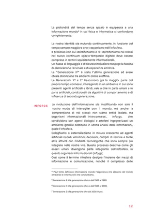 La profondità del tempo senza spazio è equiparata a una
informazione mondo in cui ﬁsica e informatica si confondono4
completamente.
La nostra identità sta mutando continuamente, in funzione del
tempo sempre maggiore che trascorriamo nell’infosfera.
Il processo con cui identiﬁchiamo e re-identiﬁchiamo noi stessi
nel nuovo continuum spazio-temporale digitale deve essere
compreso in termini squisitamente informazionali.
Un ﬂusso di linguaggio e di neurostimolazione travolge la facoltà
di elaborazione razionale e di esperienza emotiva.
La “Generazione X ” è stata l’ultima generazione ad avere5
chiara distinzione tra ambienti online e ofﬂine.
Le Generazioni Y e Z trascorrono già la maggior parte del6 7
proprio tempo connessi, interagendo in un ambiente in cui sono
presenti agenti artiﬁciali e ibridi, vale a dire in parte umani e in
parte artiﬁciali, condizionati da algoritmi di comportamento e di
inﬂuenza di seconda generazione.
La rivoluzione dell’informazione sta modiﬁcando non solo il
nostro modo di interagire con il mondo, ma anche la
comprensione di noi stessi: non siamo entità isolate, ma
organismi informazionali interconnessi, inforgs, che
condividono con agenti biologici e artefatti ingegnerizzati un
ambiente globale costituito in ultima analisi dalle informazioni,
quale l’infosfera.
Deleghiamo o esternalizziamo in misura crescente ad agenti
artiﬁciali ricordi, emozioni, decisioni, compiti di routine e tante
altre attività con modalità tecnologiche che sono sempre più
integrate nelle nostre vite. Questo processo descrive come gli
esseri umani divengono parte integrante dell’infosfera, in
quanto organismi informazionali (inforgs).
Così come il termine infosfera designa l’insieme dei mezzi di
informazione e comunicazione, nonché il complesso delle
Paul Virilio deﬁnisce informazione mondo l’esperienza che abbiamo del mondo4
attraverso le informazioni che condividiamo.
Generazione X è la generazione che va dal 1965 al 1980.5
Generazione Y è la generazione che va dal 1980 al 2000.6
Generazione Z è la generazione che dal 2000 in poi.7
12
I NFO RGS
 