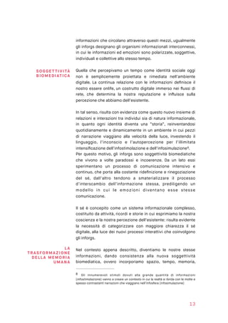 informazioni che circolano attraverso questi mezzi, ugualmente
gli inforgs designano gli organismi informazionali interconnessi,
in cui le informazioni ed emozioni sono polarizzate, soggettive,
individuali e collettive allo stesso tempo.
Quella che percepivamo un tempo come identità sociale oggi
non è semplicemente proiettata e rimediata nell’ambiente
digitale. La continua relazione con le informazioni deﬁnisce il
nostro essere onlife, un costrutto digitale immerso nei ﬂussi di
rete, che determina la nostra reputazione e inﬂuisce sulla
percezione che abbiamo dell’esistente.
In tal senso, risulta con evidenza come questo nuovo insieme di
relazioni e interazioni tra individui sia di natura informazionale,
in quanto ogni identità diventa una “storia”, reinventandosi
quotidianamente e dinamicamente in un ambiente in cui pezzi
di narrazione viaggiano alla velocità della luce, investendo il
linguaggio, l’inconscio e l’autopercezione per l’illimitata
intensiﬁcazione dell’infostimolazione e dell’infosimulazione .8
Per questo motivo, gli inforgs sono soggettività biomediatiche
che vivono a volte paradossi e incoerenze. Da un lato essi
sperimentano un processo di comunicazione intensivo e
continuo, che porta alla costante rideﬁnizione e rinegoziazione
del sé, dall’altro tendono a smaterializzare il processo
d’interscambio dell’informazione stessa, prediligendo un
modello in cui le emozioni diventano esse stesse
comunicazione. 
Il sé è concepito come un sistema informazionale complesso,
costituito da attività, ricordi e storie in cui esprimiamo la nostra
coscienza e la nostra percezione dell’esistente: risulta evidente
la necessità di categorizzare con maggiore chiarezza il sé
digitale, alla luce dei nuovi processi interattivi che coinvolgono
gli inforgs.
Nel contesto appena descritto, diventiamo le nostre stesse
informazioni, dando consistenza alla nuova soggettività
biomediatica, ovvero incorporiamo spazio, tempo, memoria,
Gli innumerevoli stimoli dovuti alla grande quantità di informazioni8
(infostimolazione) vanno a creare un contesto in cui la realtà si ibrida con le molte e
spesso contrastanti narrazioni che viaggiano nell’infosfera (infosimulazione)
13
SOGGE T TI VI TÀ
BIOMED IATI CA
LA
TRASFORM AZI ON E
DELLA M E M OR I A
UM ANA
 