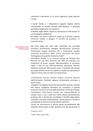 interazioni e percezioni in un unico organismo, quale appunto
l’inforg.
I social media e i (dispositivi) supporti digitali stanno
rimodulando le facoltà mentali dell’individuo, il pensiero
profondo, l’attenzione e la memoria.
Il 69,34% degli italiani registra e memorizza le informazioni di
cui ha bisogno sul telefono.
Gli italiani non sono in grado di capire se la propria memoria
funziona meglio o peggio. Il 16,78% ha problemi di
concentrazione.
Nel corso degli anni sono stati individuati due principali
fenomeni strettamente collegati all’Information Overload:
l’Information Fatigue Sindrome (Ifs) e l’Information Anxiety,
entrambe provenienti dallo stress derivante dal dover
fronteggiare una quantità eccessiva di dati .9
Information Anxiety è un termine coniato da Richard Saul
Wurman nel suo libro omonimo del 1989 ed individua una
condizione di stress causata dall’impossibilità di accedere,
capire o fare un uso dell’informazione necessaria. Wurman
deﬁnisce l’ansia da informazione come “il prodotto del sempre
più ampio divario tra ciò che capiamo e quello che pensiamo di
capire. È il buco nero tra i dati e la conoscenza”.
L’Information Anxiety sembra essere un’entità distinta
dall’Information Overload, seppure strettamente connessa a
quest’ultimo.
I soggetti sviluppano l’ansia da informazione quando i compiti10
che stanno svolgendo diventano più complessi, e quando
aumenta il numero e la forza delle distrazioni. Inoltre gli individui
manifestano l’Information Anxiety più frequentemente in
compiti nuovi o con i quali non hanno ancora dimestichezza,
piuttosto che in attività già consolidate. Il 25,26% degli italiani
controlla e monitora costantemente i social media e il 12,76% è
consapevole di soffrire di social network addiction.
L’ansia da informazione è dovuta quindi principalmente alle
difﬁcoltà nell’accedere ai dati, piuttosto che alla sensazione di
(Galantucci, 2011)9
Baron (1986) e Wood (1993)10
14
INFORM ATI O N
OVE RLOAD
 
