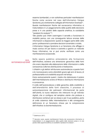 esserne bombardati, e non sottolinea particolari manifestazioni
ﬁsiche come avviene nel caso dell’Information Fatigue
Syndrome, più strettamente collegata all’Information Overload .11
Queste manifestazioni ﬁsiche del sovraccarico informativo si
tradurrebbero in un peggioramento della qualità delle decisione
prese e in una paralisi della capacità analitica, la cosiddetta
“paralysis for analysis” .12
Tale paralisi può infatti costringere il cervello a funzionare in
modalità panico, con una conseguente lettura erronea delle
informazioni a disposizione: questo la maggior parte delle volte
porta i professionisti a prendere decisioni avventate o viziate.
L’Information Fatigue Syndrome è un fenomeno che afﬂigge in
modo cronico chi per lavoro è costretto a gestire un notevole
ﬂusso informativo, ma si può anche veriﬁcare come una
manifestazione occasionale.
Nello spazio pubblico antecedente alla formazione
dell’infosfera, esisteva una dimensione gerarchica delle fonti
che erano deputate alla elaborazione delle informazioni e della
conoscenza e alla loro distribuzione e mediazione.
I cittadini e gli elettori attribuivano autorevolezza a queste fonti
e le riconoscevano come attendibili grazie agli anni di lavoro, di
professionalità e di credibilità acquisiti nel tempo.
Erano esclusivamente questi i media che detenevano il potere
dell’intermediazione ovvero di ﬁltrare e distribuire informazione
e conoscenza.
Il crollo dell’autorevolezza e delle gerarchie, della credibilità e
dell’attendibilità delle fonti classiche, il processo di
autocomposizione dei palinsesti informazionali da parte
dell’utente, la nuova relazione che intercorre tra gli individui
digitali, che si conﬁgura nel semplice utente che produce e
distribuisce contenuti per se stesso e per il suo pubblico, porta
al crollo sistemico della intermediazione e alla conseguente
deﬁnizione di un fenomeno chiave per la comprensione
dell’infosfera: la disintermediazione.
(Galantucci, 2011).11
Secondo Lewis, queste manifestazioni ﬁsiche del sovraccarico informativo si12
tradurrebbero in un peggioramento della qualità delle decisioni prese e in una
paralisi della capacità analitica, la cosiddetta “paralysis for analysis”.
15
DI S _ 
INTERMED I AZI O NE
 