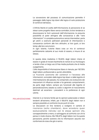 La sovversione del processo di comunicazione permette il
passaggio dalla logica top-down alla logica di auto-produzione
di contenuti dal basso.
L’inﬁnita libertà di scelta dell’informazione, la percezione di se
stessi come progetto libero senza controllori, la loro tendenza a
disconoscere le fonti autorevoli dell’informazione, la presunta
possibilità di poter attingere alla conoscenza e alle “vere
informazioni” in completa autonomia e senza intermediari, porta
gli utenti a costruire palinsesti personali di informazione e
conoscenza conformi alle loro attitudini, ai loro gusti, ai loro
tempi, alle loro convinzioni.
In ogni istante, l’utente libero crea un mix di contenuti
perfettamente calzante al suo modo di essere, a misura di se
stesso.
In questa dieta mediatica il 79,93% degli italiani ritiene di
essere in grado di trovare facilmente le notizie di cui ha bisogno
e tende a fare un largo uso di free media piuttosto che di media
a pagamento.
L’alta disponibilità d’informazione libera è ritenuta, per l’87,76%
degli italiani, professionale e, quindi, attendibile.
La fruizione autonoma dei contenuti e l’accesso alle
informazioni, svincolato dalla logica top-down e dalle logiche di
intermediazione del passato, ha comportato una evoluzione dei
meccanismi di inﬂuenza sociale e ha generato comportamenti,
da parte degli italiani, sempre più funzionali alle logiche di
personalizzazione, basata su codici e algoritmi di tracciamento
destinati ad accertare i precedenti e le preferenze di ogni
utente.
Internet è un terreno fertile per le opinioni polarizzate e italiani
tendenti all’estremo. Infatti, per il 69,61% degli italiani non è
sempre possibile un confronto tra più punti di vista.
Le discussioni on line tendono a svolgersi in camere di
risonanza (echo chambers), dove accedono quasi
esclusivamente individui con le stesse opinioni che,
consapevolmente o meno, si sottraggono al confronto con chi la
pensa in modo diverso. Ma l’89,47% degli italiani non ha questa
percezione, perché sostiene che le informazioni assunte non
confermano le cose che già si sanno.
16
POLA RIZ Z AZI O NE
 