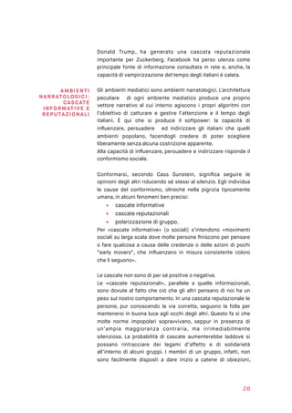 Donald Trump, ha generato una cascata reputazionale
importante per Zuckerberg. Facebook ha perso utenza come
principale fonte di informazione consultata in rete e, anche, la
capacità di vampirizzazione del tempo degli italiani è calata.
Gli ambienti mediatici sono ambienti narratologici. L'architettura
peculiare di ogni ambiente mediatico produce una proprio
vettore narrativo al cui interno agiscono i propri algoritmi con
l’obiettivo di catturare e gestire l’attenzione e il tempo degli
italiani. È qui che si produce il softpower: la capacità di
inﬂuenzare, persuadere ed indirizzare gli italiani che quelli
ambienti popolano, facendogli credere di poter scegliere
liberamente senza alcuna costrizione apparente.
Alla capacità di inﬂuenzare, persuadere e indirizzare risponde il
conformismo sociale.
Conformarsi, secondo Cass Sunstein, signiﬁca seguire le
opinioni degli altri riducendo sé stessi al silenzio. Egli individua
le cause del conformismo, oltreché nella pigrizia tipicamente
umana, in alcuni fenomeni ben precisi:
▪ cascate informative
▪ cascate reputazionali
▪ polarizzazione di gruppo.
Per «cascate informative» (o sociali) s’intendono «movimenti
sociali su larga scala dove molte persone ﬁniscono per pensare
o fare qualcosa a causa delle credenze o delle azioni di pochi
“early movers”, che inﬂuenzano in misura consistente coloro
che li seguono».
Le cascate non sono di per sé positive o negative.
Le «cascate reputazionali», parallele a quelle informazionali,
sono dovute al fatto che ciò che gli altri pensano di noi ha un
peso sul nostro comportamento. In una cascata reputazionale le
persone, pur conoscendo la via corretta, seguono la folla per
mantenersi in buona luce agli occhi degli altri. Questo fa sì che
molte norme impopolari sopravvivano, seppur in presenza di
un’ampia maggioranza contraria, ma irrimediabilmente
silenziosa. La probabilità di cascate aumenterebbe laddove si
possano rintracciare dei legami d’affetto e di solidarietà
all’interno di alcuni gruppi. I membri di un gruppo, infatti, non
sono facilmente disposti a dare inizio a catene di obiezioni,
20
A MB IE N TI
NARRATO LO GI C I:
CAS CAT E
INFORM ATI VE E
REPUTAZ I O N ALI
 