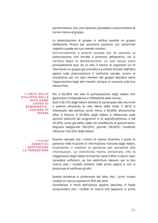 perché temono che, così facendo, potrebbero compromettere le
norme interne al gruppo.
La polarizzazione di gruppo si veriﬁca quando un gruppo
deliberante ﬁnisce per assumere posizioni più estremiste
rispetto a quelle dei suoi membri mediani.
Contrariamente a quanto accade per le cascate, la
polarizzazione non annulla il processo deliberativo, ma si
veriﬁca dopo la deliberazione. Le sue cause sono
principalmente due: da un lato, il bacino di argomenti cui fa
riferimento un gruppo già orientato è piuttosto limitato, dall’altro
agisce sulla polarizzazione il confronto sociale, ovvero la
circostanza per cui ogni membro del gruppo desidera avere
l’approvazione degli altri membri, dunque si muoverà sulla loro
stessa linea.
Per il 92,96% nel web la partecipazione degli italiani non
garantisce l’indipendenza e l’afﬁdabilità delle notizie.
Solo il 32,17% degli italiani dichiara di partecipare alla vita civile
e politica attraverso la rete. Meno della metà, il 48,75 è
interessato alla politica, ancor meno, il 42,89% all’economia,
affari e ﬁnanza. Il 45,06% degli italiani è inﬂuenzato sulle
opinioni politiche dai programmi tv di approfondimento, e dal
43,35%, come già detto, dalle reti omoﬁliache di parenti/amici.
Seguono telegiornali (40,53%), giornali (39,93%). Facebook
inﬂuenza il 25,32% degli italiani.
Diventa naturale che i motori di ricerca diventino il punto di
partenza nella fruizione di informazione ricercata dagli italiani,
diventando il medium di partenza per accedere alle
informazioni. Le statistiche hanno dimostrato che la
maggioranza degli italiani di Internet (oltre il 95% in alcuni casi)
considera sufﬁcienti, se non addirittura rilevanti, per la loro
ricerca solo i risultati presenti nella prima pagina e non si
preoccupa di veriﬁcare gli altri.
Questa tendenza è confermata dal fatto che i primi cinque
risultati di ricerca superano il 75% dei click.
Considerato il trend dell’utenza appena descritto, è facile
comprendere che i risultati di ricerca che appaiono in prima
21
I LIMITI DE L LO
SVIL UPP O DELLA
RET E CO M E
LUO GO DI
DEMO CR AT I Z _ 
ZAZ I O NE DI
M AS SA
I F I LTR I
CO GNI TIV I
GESTI S CO NO  
LA PERC E ZI O NE
 