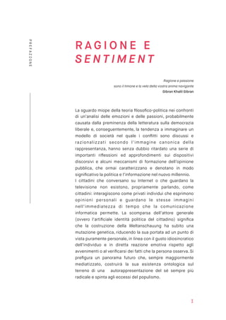 R A G I O N E E
S E N T I M E N T
Ragione e passione  
sono il timone e la vela della vostra anima navigante
Gibran Khalil Gibran
La sguardo miope della teoria ﬁlosoﬁco-politica nei confronti
di un’analisi delle emozioni e delle passioni, probabilmente
causata dalla preminenza della letteratura sulla democrazia
liberale e, conseguentemente, la tendenza a immaginare un
modello di società nel quale i conﬂitti sono discussi e
razionalizzati secondo l’immagine canonica della
rappresentanza, hanno senza dubbio ritardato una serie di
importanti riﬂessioni ed approfondimenti sui dispositivi
discorsivi e alcuni meccanismi di formazione dell’opinione
pubblica, che ormai caratterizzano e denotano in modo
signiﬁcativo la politica e l’informazione nel nuovo millennio.
I cittadini che conversano su Internet o che guardano la
televisione non esistono, propriamente parlando, come
cittadini: interagiscono come privati individui che esprimono
opinioni personali e guardano le stesse immagini
nell’immediatezza di tempo che la comunicazione
informatica permette. La scomparsa dell’attore generale
(ovvero l’artiﬁciale identità politica del cittadino) signiﬁca
che la costruzione della Weltanschauung ha subìto una
mutazione genetica, riducendo la sua portata ad un punto di
vista puramente personale, in linea con il gusto idiosincratico
dell’individuo e in diretta reazione emotiva rispetto agli
avvenimenti o al veriﬁcarsi dei fatti che la persona osserva. Si
preﬁgura un panorama futuro che, sempre maggiormente
mediatizzato, costruirà la sua esistenza ontologica sul
terreno di una autorappresentazione del sé sempre più
radicale e spinta agli eccessi del populismo.
I
PREFAZIONE
 