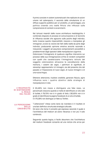 Il primo consiste in sistemi automatizzati che replicano le azioni
umane nel cyberspazio, il secondo della simulazione di un
diffuso supporto pubblico per un prodotto, un personaggio, una
politica creando una realtà ﬁttizia che inﬂuisce sulla
comprensione di contesti e avvenimenti.
Nei tortuosi meandri delle nuove architetture mediologiche, il
combinato disposto di processi di comunicazione e di tecniche
di inﬂuenza sociale che agiscono sulla psiche degli individui,
tanto invasive quanto impercettibili, riescono a manipolare gli
immaginari, ovvero la visione dei fatti della realtà da parte degli
individui, producendo opinione emotiva anziché razionale e
inducendo i soggetti ad assumere comportamenti prevedibili e
predeterminati dagli operatori delle manipolazioni cognitive.
Colonizzare l’immaginario di qualcuno signiﬁca intervenire sui
processi della sua immaginazione al ﬁne di renderli compatibili
con quelli che caratterizzano l’immaginario istituito del
soggetto colonizzatore attraverso la cancellazione della
memoria, i sistemi dei segni, i patrimoni di signiﬁcati, di
stereotipi rappresentativi di immagini, sia del presente che del
passato e l’imposizione di nuovi segni, di nuove immagini e di
una nuova lingua.
Ottenere attenzione, risultare credibile, generare ﬁducia, agire
inﬂuenza sono i quattro obiettivi delle strategie di
manipolazione in rete.
Il 65,46% non riesce a distinguere una fake news. Le
percentuali crescono quando si tratta di identiﬁcare un sito web
di bufale, il 78,75% non è in grado di farlo. L’82,83% non è in
grado di identiﬁcare la pagina Facebook di un sito di bufale.
E il 70,28% non distingue un fake su Twitter.
“L’attenzione” intesa come bene da rivendere è il risultato di
una ben deﬁnita e strutturata strategia culturale.
Ed ecco che torna il concetto già espresso secondo il quale è
l’architettura del medium ad avere rilevanza e non più il solo
contenuto.
Seguendo questa logica, è facile desumere che l’architettura
del medium Facebook consente ad una notizia che arriva per
23
L’INCAPAC ITÀ  
DI DIST IN GUE R E
I L RE AL E  
DA L FAL SO
LA PERC E ZI O NE
DE LL A
CRE DI BI L ITÀ
 