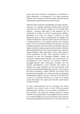 prima nella nostra timeline di conquistare più facilmente la
nostra attenzione. Di conseguenza il suo valore economico
aumenta. Non è dunque la notizia ad essere rilevante bensì le
caratteristiche strutturali del mezzo che la veicola.
All’interno delle architetture mediologiche, gli italiani valutano i
contenuti con maggiore attenzione quando questi rientrano
nella sfera dei loro interessi. Quando ciò non accade allora
valutano i contenuti sulla base di altri parametri che ne
conﬁgurano la ”scatola”, la “cornice” ovvero quanto credibile e
attendibile sia la fonte che veicola il contenuto, di quale
reputazione goda la fonte, la gradevolezza del soggetto che
veicola l’informazione. Insomma, tutto ciò che ha a che fare con
il confezionamento e con l’aspetto esteriore del contenuto
stesso. Un buon confezionamento per far percepire una fonte
credibile deve tenere conto che l'autore sia veriﬁcato, esperto in
materia (40,39%), dell'accuratezza dell'informazioni (33,49%),
della biograﬁa dell’autore che lo deve indicare come esperto in
materia (32,83%), della imparzialità (31,51%), della qualità di
notizie pubblicate (31,18%), deve contenere citazioni e
riferimenti ad altre fonti attendibili (30,86%), l’autore sia
conosciuto mediaticamente (29,74%), che la grammatica e la
punteggiatura siano conformi e/o corrette (28,49%),
dell'aggiornamento delle informazioni (27,96%), che non
presenti contraddizioni o errori (27,57%), che l’autore sia
qualcuno che seguo (26,05%), che non sia percepito come
contenuto promozionale/pubblicitario (24,01%), che l’accesso
alla fonte sia semplice e veloce (23,95%), che l’autore scriva
frequentemente (23,62%), che i testi siano chiari e il linguaggio
comprensibile (22,83%), che sia in linea con le informazioni di
cui già si è in possesso (22,24%), sia in linea con la propria
visione del mondo e con i propri valori (22,24%), riporti l’autore
e il titolo (21,58%).
Un buon confezionamento per far percepire una notizia
credibile deve tenere conto, invece, dell'accuratezza
dell'informazioni (35,07%), che non presenti contraddizioni o
errori (35,07%), che l'autore sia veriﬁcato, esperto in materia
(31,84%), che la grammatica e la punteggiatura siano conformi
e/o corrette (30,66%), che non sia percepito come contenuto
promozionale/pubblicitario (30,53%), che i testi siano chiari e il
24
 