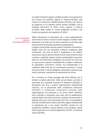Un proﬁlo Facebook appare credibile quando c'è la percezione
che l'autore sia veriﬁcato, esperto in materia (25,33%), che
l’autore sia conosciuto mediaticamente (24,47%), che l’autore
sia qualcuno di cui abbiamo sentito parlare (23,68%), che la
biograﬁa dell’autore lo indichi come esperto in materia
(21,38%), della qualità di notizie pubblicate (21,97%), che
l’autore sia qualcuno che seguiamo (21,32%).
Molte informazioni si presentano più o meno esplicitamente
sotto forma di storia e le buone storie vengono ricordate molto
facilmente. Una volta che una storia coerente si è formata nella
mente diventa fortemente resistente al cambiamento.
E questo, a prescindere del suo grado di veridicità, nonostante il
70,86% dice che sia importante veriﬁcare l’esattezza delle
informazioni. Se, però, la storia è zoppicante o ha evidenti
incoerenze interne, allora la mente di chi la riceve diventa critica
e pronta a rigettarla. Questo sistema sembrerebbe funzionare,
però fa sì che informazioni sbagliate, ma coerenti con ciò di cui
si è già convinti, passino tranquillamente e vadano a rafforzare
le preesistenti convinzioni erronee. Poi fondamentale è la
credibilità della fonte da cui l'informazione proviene: è chiaro
che più la fonte è ritenuta afﬁdabile, autorevole e professionale,
meno si attivano i meccanismi di valutazione e di critica.
Più si fornisce un media package alla fonte efﬁcace più si
tenderà a credere alla fonte: infatti per gli italiani una fonte è
autorevole se è possibile contattare la redazione (36,05%), si
percepisce una vera e propria organizzazione professionale
(34,21%), c’è la percezione della competenza dell'autore
(30,99%), è evidenziata l’esperienza presente nella
organizzazione, nel contenuto e nei servizi offerti (28,62%),
sono utilizzate e richiamate come altre fonti le pubblicazioni
originali degli autori (fonti primarie), piuttosto che gli articoli di
giornale che lo cita (fonti secondarie) (27,11%), c’è possibilità di
veriﬁcare le affermazioni altrove (26,18%), appare professionale
(o appropriata per il suo scopo) (24,74%), l’autore ha una
reputazione (23,68%), utilizza citazioni e link (22,83%), riporta
tutte le posizioni su un evento/argomento (21,45% ), è facile da
capire (20,59%).
26
ALLA RI CE RCA
DE LL A
AUTOREVOLE Z ZA
 