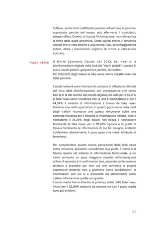 Tuttavia, anche fonti inafﬁdabili possono inﬂuenzare le persone,
soprattutto perché nel tempo può affermarsi il cosiddetto
sleeper effect. Ovvero: si ricorda l'informazione, ma si dimentica
la fonte dalla quale proveniva. Conta quindi anche il consenso
sociale che si crea attorno a una notizia. Così, se la maggioranza
dubita, allora i meccanismi cognitivi di critica e valutazione
scattano.
Il World Economic Forum, nel 2013, ha inserito la
disinformazione digitale nella lista dei “rischi globali”: capace di
avere risvolti politici, geopolitici e, perﬁno, terroristici.
Per il 93,22% degli italiani le fake news hanno impatto nella vita
delle persone.
I social network sono il terreno di coltura e di diffusione ottimale
del virus della disinformazione, con conseguenze che vanno
ben al di là del recinto del mondo digitale, ma solo per il 42,17%
le fake news sono l’evidenza che la rete è manipolabile e per il
44,54% il sistema di informazione è invaso da fake news.
Abbiamo una netta spaccatura, in quanto poco meno della metà
degli italiani riconosce che questo fenomeno abbia una
concreta rilevanza per il sistema di informazione italiano. Inoltre
nonostante il 78,29% degli italiani non riesca a riconoscere
facilmente le fake news, per il 79,93% ognuno è in grado di
trovare facilmente le informazioni di cui ha bisogno, andando
confermare ulteriormente il poco peso che viene attribuito al
fenomeno.
Per comprendere questa scarsa percezione delle fake news
come minaccia, possiamo considerare due punti. Il primo è la
ﬁducia riposta nel sistema di informazione tradizionale, a cui
viene attribuito un peso maggiore rispetto all’informazione
online. Il secondo è il conﬁrmation bias, secondo cui le persone
tendono a prendere per vero ciò che conferma le proprie
aspettative andando cosi a giudicare come soddisfacenti le
informazioni con cui si è d’accordo ed etichettando come
cattiva informazione quelle non gradite.
I social media hanno liberato la potenza virale delle fake news,
infatti per il 52,89% esistono da sempre, ma con i social media
sono più evidenti.
27
FA KE N E WS
 