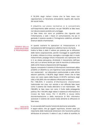 Il 79,34% degli italiani ritiene che le fake news non
rappresentano un fenomeno antecedente rispetto alla nascita
dei social media.
Il dibattito sul piano normativo si è concentrato
sull'inasprimento delle sanzioni, ma per l'84,80% le fake news
non devono essere proibite con una legge.
Le fake news non sono un problema che riguarda solo
l’informazione, o solo i mezzi di comunicazione, ma più in
generale il sistema sociale e l’immaginario collettivo, entrambi
divenuti deboli e frammentati.
In questo scenario le operazioni di intossicazione e di
manipolazione dell’immaginario collettivo hanno vita facile.
Inoltre la Rete è stato il vettore più potente per la diffusione
delle teorie cospirazioniste, perché incoraggia la superﬁcialità
di analisi, inibisce la critica, raccoglie e convoglia dati in modo
indiscriminato, propaga notizie innescando una ripetizione che
è in se stessa persuasiva, sfruttando il meccanismo dell’ipse
dixit, ed è un terreno fertile per tutte le tecniche di distorsione
della verità messe a disposizione dal linguaggio.
Eppure, nonostante il sistema d’informazione mainstream abbia
prodotto un dibattito su una ingerenza russa (presentando fatti
non sostanziati) sul referendum costituzionale e sulle ultime
elezioni politiche, il 96,97% degli italiani ritiene che le fake
news non siano opera della Russia (il 97,57% nemmeno degli
USA) e l’83,36% che non abbiano inﬂuenzato le elezioni.
Per l’88,95% il sistema d’informazione (mainstream)
tradizionale non crea, non veicola e non diffonde fake news
come il sistema dei media alternativi e non mainstream. Per
l’89,08% le fake news non sono il frutto della propaganda
politica. Per il 44,54% degli italiani il sistema di informazione è
invaso da fake news. Per il 36,97% a causa della
disintermediazione e della mancanza di ﬁltri informativi
autorevoli il sistema dei social media alimenta la diffusione di
fake news.
In una società dell’incanto l’emotività domina la razionalità.
Il segno-valore, che gli oggetti esprimono, diviene assai più
importante delle tradizionali dimensioni che l'economia politica
attribuisce al consumo: il valore d' uso, il valore di scambio, le
28
TEOR IE DE L LA
COSPI RAZ I O N E  
E PROPAGAN DA
S OC I ETÀ
DELL’I NCANTO
 