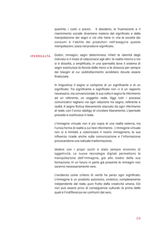 quantità, i costi o prezzi. Il desiderio, la frustrazione e il
risentimento sociale diventano materia del signiﬁcato e della
manipolazione dei segni e ciò che tiene in vita la società dei
consumi è l’abilità dei produttori nell’eseguire queste
manipolazioni, ossia nel produrre signiﬁcato.
Codici, immagini, segni determinano infatti le identità degli
individui e il modo di relazionarsi agli altri: la realtà intorno a noi
si è dissolta, o ampliﬁcata, in una iperrealtà dove il sistema di
segni sostituisce la ﬁsicità delle merci e le dissocia per sempre
dai bisogni al cui soddisfacimento avrebbero dovute essere
ﬁnalizzate.
In linguistica il segno si compone di un signiﬁcante e di un
signiﬁcato. Tra signiﬁcante e signiﬁcato non vi è un rapporto
necessario, ma convenzionale. A sua volta il segno fa riferimento
ad un referente, un soggetto reale. Oggi tutti i processi
comunicativi tagliano via ogni relazione tra segno, referente e
realtà. Il segno ﬂuttua liberamente staccato da ogni riferimento
al reale, con l’unico obbligo di circolare liberamente. L’iperreale
precede e costituisce il reale.
L’immagine virtuale non è più copia di una realtà esterna, ma
l’unica forma di realtà a cui fare riferimento. L’immagine virtuale
non si è limitata a colonizzare il nostro immaginario, la sua
inﬂuenza ricade anche sulla comunicazione e l’informazione
provocandone una radicale trasformazione.
Vedere con i propri occhi è stato sempre sinonimo di
oggettività. Le nuove tecnologie digitali permettono la
manipolazione dell’immagine, già allo stadio della sua
formazione. In un futuro in parte già presente le immagini non
saranno necessariamente vere.
L’evidenza come criterio di verità ha perso ogni signiﬁcato.
L’immagine è un prodotto autonomo, sintetico, completamente
indipendente dal reale, puro frutto della creatività umana. Ciò
non può essere privo di conseguenze culturali, la prima delle
quali è l’indifferenza nei confronti del vero.
29
IPE RR E ALTÀ
 