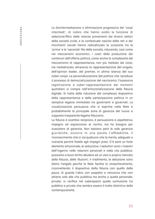 La disintermediazione o eliminazione progressiva dei ‘corpi
intermedi’, di coloro che hanno svolto la funzione di
selezione/ﬁltro delle istanze provenienti dai diversi settori
della società civile, e la contestuale nascita delle reti e dei
movimenti sociali hanno radicalizzato la scissione tra la
‘prima’ e la ‘seconda’ ﬁla della società, riducendo, così come
nei meccanismi economici, i costi della produzione dei
contenuti dell’offerta politica, come anche la complessità del
meccanismo di rappresentanza, non più mediato dai corpi,
ma mediatizzato attraverso la rappresentazione del singolo,
dell’opinion leader, del premier, in ultima istanza del suo
cyber-corpo. La personalizzazione del politico che riproduce
il processo di democratizzazione del narcisismo; l’ossessiva
registrazione e cyber-rappresentazione dei momenti
quotidiani si compie nell’emozionalizzazione della ﬁducia
digitale. Si tratta della riduzione del complesso dispositivo
della rappresentanza e della partecipazione politica in un
semplice legame immediato tra governanti e governati. La
visualizzazione persuasiva che si esprime nella Rete è
probabilmente la principale arma di garanzia del nuovo e
supposto trasparente legame ﬁduciario.
La ﬁducia è scambio reciproco, è persuasione e aspettativa,
impegno ed esposizione al rischio, ma ha bisogno per
sussistere di garanzia. Non bastano però le sole garanzie
giuridiche, occorre in una parola l’afﬁdabilità, il
riconoscimento che ci sia qualcuno che la merita, adeguato a
riceverla perché fedele agli impegni presi. C’è però un forte
elemento emozionale, la seduzione. I seduttori sono i maestri
dell’inganno nelle relazioni personali e nella vita pubblica:
possiamo a buon diritto alludere ad un vero e proprio mercato
della ﬁducia, delle illusioni; il tradimento, la delusione sono
dietro l’angolo perché la Rete facilita lo smascheramento,
riconnettendo il dispositivo della ﬁducia con quello della
paura. Si guarda l’altro con sospetto e reticenza che non
attiene solo alla vita pubblica ma anche a quella personale,
privata: si veriﬁca nel cyberspazio quella confusione tra
pubblico e privato che sembra essere il tratto distintivo della
contemporaneità.
II
PREFAZIONE
 