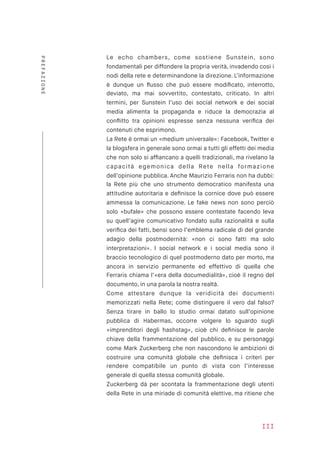 Le echo chambers, come sostiene Sunstein, sono
fondamentali per diffondere la propria verità, invadendo così i
nodi della rete e determinandone la direzione. L’informazione
è dunque un ﬂusso che può essere modiﬁcato, interrotto,
deviato, ma mai sovvertito, contestato, criticato. In altri
termini, per Sunstein l’uso dei social network e dei social
media alimenta la propaganda e riduce la democrazia al
conﬂitto tra opinioni espresse senza nessuna veriﬁca dei
contenuti che esprimono.
La Rete è ormai un «medium universale»: Facebook, Twitter e
la blogsfera in generale sono ormai a tutti gli effetti dei media
che non solo si afﬁancano a quelli tradizionali, ma rivelano la
capacità egemonica della Rete nella formazione
dell’opinione pubblica. Anche Maurizio Ferraris non ha dubbi:
la Rete più che uno strumento democratico manifesta una
attitudine autoritaria e deﬁnisce la cornice dove può essere
ammessa la comunicazione. Le fake news non sono perciò
solo «bufale» che possono essere contestate facendo leva
su quell’agire comunicativo fondato sulla razionalità e sulla
veriﬁca dei fatti, bensì sono l’emblema radicale di del grande
adagio della postmodernità: «non ci sono fatti ma solo
interpretazioni». I social network e i social media sono il
braccio tecnologico di quel postmoderno dato per morto, ma
ancora in servizio permanente ed effettivo di quella che
Ferraris chiama l’«era della documedialità», cioè il regno del
documento, in una parola la nostra realtà.
Come attestare dunque la veridicità dei documenti
memorizzati nella Rete; come distinguere il vero dal falso?
Senza tirare in ballo lo studio ormai datato sull’opinione
pubblica di Habermas, occorre volgere lo sguardo sugli
«imprenditori degli hashstag», cioè chi deﬁnisce le parole
chiave della frammentazione del pubblico, e su personaggi
come Mark Zuckerberg che non nascondono le ambizioni di
costruire una comunità globale che deﬁnisca i criteri per
rendere compatibile un punto di vista con l’interesse
generale di quella stessa comunità globale.
Zuckerberg dà per scontata la frammentazione degli utenti
della Rete in una miriade di comunità elettive, ma ritiene che
III
PREFAZIONE
 