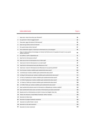 Indice delle tavole Pagina
1 Quali sono i mezzi che utilizzi per informarti? 48
2 Su quali temi ti informi maggiormente? 54
3 Cosa pensi, oggi, del sistema d’informazione? 58
4 Quali sono gli utilizzi che fai di internet? 60
5 Per quanto tempo utilizzi Internet? 67
6 Dove solitamente registri o memorizzi le informazioni di cui hai bisogno? 68
7
Dopo un intenso utilizzo di tecnologia o di internet nell’ultimo anno ti è capitato di trovarti in una o più di
queste condizioni? 69
8 Hai sofferto o soffri di dipendenza da: 72
9 Quali fonti di informazione utilizzi? 73
10 Quali sono le fonti di informazione di cui ti ﬁdi di più? 80
11 Quali sono le fonti di informazione in cui credi di più? 87
12 Quali fonti di informazione hanno più inﬂuenza su di te? 94
13 Quali sono i mezzi di informazione che inﬂuenzano le tue opinioni politiche? 101
14 Una Fonte per risultare credibile quali caratteristiche deve avere? 106
15 Una Notizia per risultare credibile quali caratteristiche deve avere? 110
16 Un Blog di informazione per risultare credibile quali caratteristiche deve avere? 114
17 Un Post su Facebook per risultare credibile quali caratteristiche deve avere? 118
18 Un Proﬁlo Facebook per risultare credibile quali caratteristiche deve avere? 122
19 Un Tweet su Twitter per risultare credibile quali caratteristiche deve avere? 126
20 Un Proﬁlo Twitter per risultare credibile quali caratteristiche deve avere? 130
21 Quali caratteristiche devono avere le informazioni su Wikipedia per risultare credibili? 134
22 Quali caratteristiche deve avere una fonte di informazione per essere autorevole? 135
23 Quando cerchi un'informazione sui motori di ricerca (es. Google) ritieni che: 139
24 Ritieni che attraverso i Social Media (Facebook, Twitter, Youtube): 140
25 Secondo te le fake news: 141
26 Secondo te la pagina Facebook mostrata è: 142
27 Secondo te il proﬁlo Twitter in alto è: 143
28 Secondo te il sito web mostrato è 143
29 Secondo te la news mostrata è 144
 