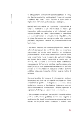 un atteggiamento politicamente corretto codiﬁcato in policy,
che dia ai proprietari del social network il potere di bloccare
l’accesso agli haters, possa evitare la formazione di
imprenditori dell’odio razziale, sessista e ideologico.
Questa posizione pecca nel continuare a immaginare le
funzioni normative degli intermediari (i media, gli
imprenditori della comunicazione e gli intellettuali) come
fossero guardiani del «vero». Solo attraverso la loro azione
può essere contrastato lo sminuzzamento del pubblico, che
si rifugia, frammento per frammento, nelle echo chambers
preferite, e temporanee, va da sé, per paura dell’incontro con
le diversità.
E se i media ritrovano così un ruolo «progressivo», capace di
salvare la democrazia dai suoi limiti e dalla sua tendenza a
trasformarsi nel potere degli oligarchi, gli intellettuali
possono ambire a illuminare le caverne dove uomini e donne
sono condannati a vivere in assenza dei sapienti. Nostalgia
del passato, di un mondo precedente a Internet, non c’è
dubbio, ma ignorare la denuncia della sistematica
manipolazione dell’opinione pubblica signiﬁcherebbe agire
come gli struzzi: nascondere la testa nella sabbia perché il
pericolo si avvicina. Facebook produce e riproduce opinione
pubblica: attraverso di essa ha deﬁnito il proprio modello di
business.
Rompere la gabbia del consumo di informazione è certo un
primo passo, ma quel che più conta è sviluppare una critica
all’economia politica dell’opinione pubblica, dove
produzione, consumo e distribuzione funzionano come un
vortice che «cattura», risucchiandoli, i desideri, i pensieri, le
aspirazioni, l’intelligenza presenti nella comunicazione.
È solo attraverso una accorta e efﬁcace critica dell’economia
politica dell’opinione pubblica, riuniﬁcando ragione e
sentimento, che si può immaginare una democrazia che non
tracimi nell’oligarchia, come ripetevano i classici della
IV
PREFAZIONE
 