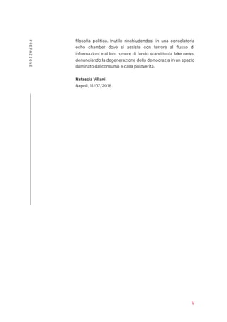 ﬁlosoﬁa politica. Inutile rinchiudendosi in una consolatoria
echo chamber dove si assiste con terrore al ﬂusso di
informazioni e al loro rumore di fondo scandito da fake news,
denunciando la degenerazione della democrazia in un spazio
dominato dal consumo e dalla postverità.
Natascia Villani 
Napoli, 11/07/2018
V
PREFAZIONE
 