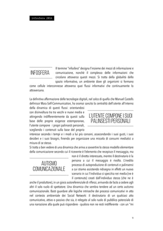 Il termine “infosfera” designa l’insieme dei mezzi di informazione e
comunicazione, nonchè il complesso delle informazioni che
circolano attraverso questi mezzi. Si tratta della globalità dello
spazio informativo, un ambiente dove gli organismi si formano
come cellule interconnesse attraverso quei ﬂussi informativi che continuamente lo
attraversano.
La deﬁnitiva affermazione delle tecnologie digitali, nel solco di quella che Manuel Castells
deﬁnisce Mass-Self-Communication, ha oramai sancito la centralità dell’utente all’interno
della dinamica di questi ﬂussi: orientandosi
con disinvoltura tra tra vecchi e nuovi media e
attingendo indifferentemente da questi sulla
base delle proprie esigenze estemporanee,
l’utente compone i propri palinsesti personali,
scegliendo i contenuti sulla base del proprio
interesse secondo i tempi e i modi a lui più consoni, assecondando i suoi gusti, i suoi
desideri e i suoi bisogni, ﬁnendo per organizzare una miscela di consumi mediatici a
misura di se stesso.
Si tratta a ben vedere di una dinamica che arriva a sovvertire lo stesso modello elementare
della comunicazione secondo cui il ricevente è l’elemento che recepisce il messaggio, ma
non è il diretto interessato, mentre il destinatario è la
persona a cui il messaggio è rivolto. L’inedito
processo di autoproduzione di contenuti e palinsensi
a cui stiamo assistendo ridisegna in effetti un nuovo
scenario in cui l’individuo si specchia nei media (ne è
il contenuto) creati dall’individuo stesso (che ne è
anche il produttore), in un gioco autoreferenziale di riﬂessi, arrivando de facto a cedere agli
altri il solo ruolo di spettatore. Una dinamica che sembra tendere ad un certo autismo
comunicazionale. Basti guardare alle logiche intriseche dei processi comunicativi in atto
nel contesto ambientale dei Social Network: il destinatario di un qualsiasi atto
comunicativo, attivo o passivo che sia, è relegato al solo ruolo di pubblico potenziale di
una narrazione alla quale può rispondere - qualora non ne resti indifferente - con un “mi
!9
infosfera 2016
Infosfera
L’utente compone i suoi
palinsesti personali
autismo
comunicazionale
 