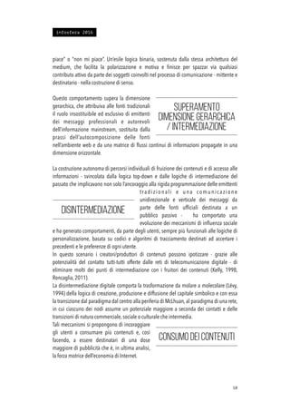 piace” o “non mi piace”. Un’esile logica binaria, sostenuta dalla stessa architettura del
medium, che facilita la polarizzazione e motiva e ﬁnisce per spazzar via qualsiasi
contributo attivo da parte dei soggetti coinvolti nel processo di comunicazione - mittente e
destinatario - nella costruzione di senso.
Questo comportamento supera la dimensione
gerarchica, che attribuiva alle fonti tradizionali
il ruolo insostituibile ed esclusivo di emittenti
dei messaggi professionali e autorevoli
dell’informazione mainstream, sostituita dalla
prassi dell’autocomposizione delle fonti
nell’ambiente web e da una matrice di ﬂussi continui di informazioni propagate in una
dimensione orizzontale.
La costruzione autonoma di percorsi individuali di fruizione dei contenuti e di accesso alle
informazioni - svincolata dalla logica top-down e dalle logiche di intermediazione del
passato che implicavano non solo l’ancoraggio alla rigida programmazione delle emittenti
tradizionali e una comunicazione
unidirezionale e verticale dei messaggi da
parte delle fonti ufﬁciali destinata a un
pubblico passivo - ha comportato una
evoluzione dei meccanismi di inﬂuenza sociale
e ha generato comportamenti, da parte degli utenti, sempre più funzionali alle logiche di
personalizzazione, basata su codici e algoritmi di tracciamento destinati ad accertare i
precedenti e le preferenze di ogni utente.
In questo scenario i creatori/produttori di contenuti possono ipotizzare - grazie alle
potenzialità del contatto tutti-tutti offerte dalle reti di telecomunicazione digitale - di
eliminare molti dei punti di intermediazione con i fruitori dei contenuti (Kelly, 1998,
Roncaglia, 2011).
La disintermediazione digitale comporta la trasformazione da molare a molecolare (Lévy,
1994) della logica di creazione, produzione e diffusione del capitale simbolico e con essa
la transizione dal paradigma dal centro alla periferia di McLhuan, al paradigma di una rete,
in cui ciascuno dei nodi assume un potenziale maggiore a seconda dei contatti e delle
transizioni di natura commerciale, sociale o culturale che intermedia.
Tali meccanismi si propongono di incoraggiare
gli utenti a consumare più contenuti e, così
facendo, a essere destinatari di una dose
maggiore di pubblicità che è, in ultima analisi,
la forza motrice dell’economia di Internet.
!10
Superamento
dimensione gerarchica
/ intermediazione
disintermediazione
Consumo dei contenuti
infosfera 2016
 