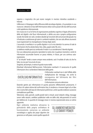 organico e magmatico che può essere navigato in maniera interattiva accedendo a
Internet.
L’affermarsi e il dispiegarsi della diffusione della tecnologia digitale, ci ha proiettato in una
nuova era: attraverso la fase dell’informazione veloce siamo passati alla fase dell'accumulo
e del capitalismo informazionale.
Una nuova era in cui la forma di organizzazione produttiva cognitiva è legata all’economia
delle reti digitali e dei ﬂussi informazionali, e abilita una vera e propria conﬁgurazione
sociale che tende non solo a rendere obsoleti gli strumenti del comunicare del passato ma
è ﬁnalizzata a condizionare gli utenti in ambienti mediatici, che non solo offrono strumenti
nuovi esperenziali ma monopolizzano il tempo degli utenti.
L'accumulo si manifesta in un proﬁlo digitale in cui la mia identità è la somma di tutte le
informazioni che ho salvato (testo, foto, video, pagine web, ﬁle, etc.).
La telefonia mobile però sta cambiando il modo in cui consideriamo l'identità digitale.
Con una videocamera possiamo riprendere la nostra vita in qualsiasi momento e anche le
informazioni accumulate faranno un passo indietro, in futuro, per una continua auto-
espressione.
Il "sé virtuale" tende a essere sempre meno evidente; sarà il risultato di tutto ciò che ho
fatto, ma non più l'accumulo di esso.
Snapchat, ad esempio, è nativo di questa nuova realtà.
[Overload informativo] Nell’accumulo, l’information overload è il sovraccarico di quelle
informazioni che si contendono l’attenzione della gente.
L’Information overload non è solo l’effetto della
moltiplicazione dei messaggi, ma anche la
conseguenza del fallimento dei ﬁltri
dell’informazione.
L’informazione consuma attenzione.
Dovendo gestire più informazione di quanta possiamo effettivamente processarne, il
rischio è di cadere vittime del conﬁrmation bias, la tendenza a rimanere legati ad un’idea
che ci siamo fatti sulla base di informazioni preliminari, anche quando evidenze successive
contraddicono quell’idea.
Televisione, radio, giornali, caselle postali reali e virtuali, social network e blog, messaggi
sonori nelle stazioni, cartelloni pubblicitari nelle vie delle città, tele-promotrici di servizi
per telefono etc: la quantità di messaggi cresce in maniera esponenziale senza un ordine
apparente.
Ogni ambiente mediatico attraverso la
particolarità della propria architettura di
funzionamento scenarizza un ambiente
narratologico e applica dei propri algoritmi che
generano un soft power, ovvero quella capacità di
!12
Overload informativo
Gli ambienti mediatici
e lo smart power
infosfera 2016
 