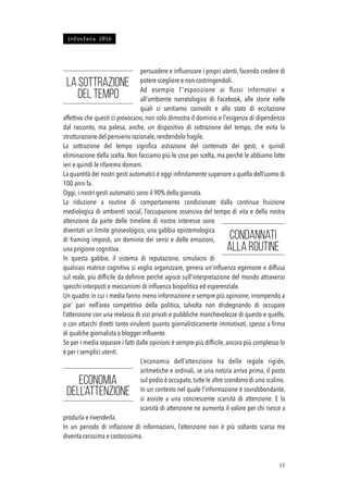 persuadere e inﬂuenzare i propri utenti, facendo credere di
potere scegliere e non costringendoli.
Ad esempio l’'esposizione ai ﬂussi informativi e
all'ambiente narratologico di Facebook, alle storie nelle
quali ci sentiamo coinvolti e allo stato di eccitazione
affettiva che questi ci provocano, non solo dimostra il dominio e l'esigenza di dipendenza
dal racconto, ma palesa, anche, un dispositivo di sottrazione del tempo, che evita la
strutturazione del pensierio razionale, rendendolo fragile.
La sottrazione del tempo signiﬁca astrazione del contenuto dei gesti, e quindi
eliminazione della scelta. Non facciamo più le cose per scelta, ma perché le abbiamo fatte
ieri e quindi le rifaremo domani.
La quantità dei nostri gesti automatici è oggi inﬁnitamente superiore a quella dell’uomo di
100 anni fa.
Oggi, i nostri gesti automatici sono il 90% della giornata.
La riduzione a routine di comportamento condizionate dalla continua fruizione
mediologica di ambienti social, l’occupazione ossessiva del tempo di vita e della nostra
attenzione da parte delle timeline di nostro interesse sono
diventati un limite gnoseologico, una gabbia epistemologica
di framing imposti, un dominio dei sensi e delle emozioni,
una prigione cognitiva.
In questa gabbie, il sistema di reputazione, simulacro di
qualsiasi matrice cognitiva si voglia organizzare, genera un’inﬂuenza egemone e diffusa
sul reale, più difﬁcile da deﬁnire perché agisce sull’interpretazione del mondo attraverso
specchi interposti e meccanismi di inﬂuenza biopolitica ed esperenziale.
Un quadro in cui i media fanno meno informazione e sempre più opinione, irrompendo a
pie’ pari nell’area competitiva della politica, talvolta non disdegnando di occupare
l’attenzione con una melassa di vizi privati e pubbliche manchevolezze di questo e quello,
o con attacchi diretti tanto virulenti quanto giornalisticamente immotivati, spesso a ﬁrma
di qualche giornalista o blogger inﬂuente.
Se per i media separare i fatti dalle opinioni è sempre più difﬁcile, ancora più complesso lo
è per i semplici utenti.
L’economia dell’attenzione ha delle regole rigide,
aritmetiche e ordinali, se una notizia arriva prima, il posto
sul podio è occupato, tutte le altre scendono di uno scalino.
In un contesto nel quale l’informazione è sovrabbondante,
si assiste a una concrescente scarsità di attenzione. E la
scarsità di attenzione ne aumenta il valore per chi riesce a
produrla e rivenderla.
In un periodo di inﬂazione di informazioni, l’attenzione non è più soltanto scarsa ma
diventa rarissima e costosissima.
!13
La sottrazione
del tempo
Condannati
alla routine
Economia
dell’attenzione
infosfera 2016
 