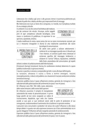 L’attenzione che si dedica agli amici e alle persone intime è incommensurabilmente più
elevata di quella che si dedica ad altre e più impersonali fonti di messaggi.
Ma l’attenzione non è più un bene che si conquista, e si rivende, ma il complesso risultato
di una strategia culturale.
In ambienti in cui ciò che conta è l’architettura del medium,
più dei contenuti che veicola: chiunque, anche soggetti
privi di ogni competenza culturale tecnologica, viene
messo in condizione di pubblicare, di esprimere la sua
opinione, soprattutto, emotiva.
I media modiﬁcano la nostra natura senza che noi ne siamo minimamente coscienti, per
cui ci ritroviamo intrappolati in «forme di vita» totalmente subordinate alle nostre
tecnologie di comunicazione.
Gli utenti sono portati a valutare attentamente i
contenuti di un messaggio quando esso è rilevante per
i loro interessi; al contrario quelli meno interessati al
contenuto speciﬁco del messaggio tenderanno a
valutarne la “cornice” (ﬁducia, reputazione, credibilità
della fonte; piacevolezza del comunicatore; gli aspetti
stilistici o relativi al confezionamento dell’informazione).
[Emotional sharing] L’emotional sharing (la condivisione emotiva) determina lo spazio
pubblico trasformato in opinione emotiva.
I neuroni a specchio ci servono a comprendere gli altri e sono alla base dell’empatia.
Le narrazioni, attraverso il ricorso a forme e termini emotigeni, riescono
meravigliosamente a indurre nel pubblico una situazione di marcata condivisione emotiva
(emotional sharing).
L’opinione pubblica lascia il passo all’opinione emotiva, generata da immaginari a loro
volta derivati dalla polarizzazione del sentimento (mi piace / non mi piace).
Gli inﬂuencer sono ﬁltri: ﬁltri della nostra attenzione,
delle nostre emozioni, delle nostre labili opinioni.
Gli inﬂuencer assumono il compito di manipolazioni
automatiche dei motori di personalizzazione: in primo
luogo perché ad essi viene assegnato un codice di
riconoscimento, dopodiché, ogni volta che l’utente
accede ai suoi post, ai suoi contenuti social, cede le porte di protezione al suo
immaginario, condizionandone il sentimento che si trasforma in opinione emotiva.
I prosumer sono consumatori e produttori nel versus che vuole l’inﬂuencer e allo stesso
tempo elettori in quanto non solo esprimono consenso con il loro sentimento/voto ma in
quanto ‘eleggono’ l’inﬂuencer ad hub e sorgente autorevole di condizionamento.
L’opinione pubblica lascia il passo all’opinione emotiva, generata da immaginari a loro
volta derivati dalla polarizzazione del sentimento (mi piace / non mi piace).
!14
Economia delle
emozioni
Il problema della
selezione dei
contenuti
Influencer vs
reti omofiliache
infosfera 2016
 
