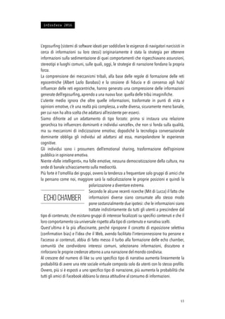 L’egosurﬁng (sistemi di software ideati per soddisfare le esigenze di navigatori narcisisti in
cerca di informazioni su loro stessi) originariamente è stata la strategia per ottenere
informazioni sulla sedimentazione di quei comportamenti che rispecchiavano assunzioni,
stereotipi e luoghi comuni, sulle quali, oggi, le strategie di narrazione fondano la propria
forza.
La comprensione dei meccanismi tribali, alla base delle regole di formazione delle reti
egocentriche (Albert Lazlo Barabasi) e la cessione di ﬁducia e di consenso agli hub/
inﬂuencer delle reti egocentriche, hanno generato una compressione delle informazioni
generate dell’egosurﬁng, aprendo a una nuova fase: quella delle tribù imaginiﬁche.
L’utente medio ignora che oltre quelle informazioni, trasformate in punti di vista e
opinioni emotive, c’è una realtà più complessa, a volte diversa, sicuramente meno banale,
per cui non ha altra scelta che adattarsi all’esistente per esserci.
Siamo difronte ad un adattamento di tipo forzato: prima si instaura una relazione
gerarchica tra inﬂuencers dominanti e individui «ancelle», che non si fonda sulla qualità,
ma su meccanismi di indicizzazione emotiva; dopodiché la tecnologia conversazionale
dominante obbliga gli individui ad adattarsi ad essa, manipolandone le esperienze
cognitive.
Gli individui sono i prosumers dell’emotional sharing, trasformazione dell’opinione
pubblica in opinione emotiva.
Niente «folle intelligenti», ma folle emotive, nessuna democratizzazione della cultura, ma
onde di banale schiacciamento sulla mediocrità.
Più forte è l'omoﬁlia dei gruppi, ovvero la tendenza a frequentare solo gruppi di amici che
la pensano come noi, maggiore sarà la radicalizzazione le proprie posizioni e quindi la
polarizzazione a diventare estrema.
Secondo le alcune recenti ricerche (Mit di Lucca) il fatto che
informazioni diverse siano consumate allo stesso modo
pone sostanzialmente due ipotesi: che le informazioni siano
trattate indistintamente da tutti gli utenti a prescindere dal
tipo di contenuto; che esistano gruppi di interesse focalizzati su speciﬁci contenuti e che il
loro comportamento sia universale rispetto alla tipo di contenuto e narrativa scelti.
Quest’ultima è la più affascinante, perché ripropone il concetto di esposizione selettiva
(conﬁrmation bias) e l’idea che il Web, avendo facilitato l’interconnessione tra persone e
l’accesso ai contenuti, abbia di fatto messo il turbo alla formazione delle echo chamber,
comunità che condividono interessi comuni, selezionano informazioni, discutono e
rinforzano le proprie credenze attorno a una narrazione del mondo condivisa.
Al crescere del numero di like su uno speciﬁco tipo di narrativa aumenta linearmente la
probabilità di avere una rete sociale virtuale composta solo da utenti con lo stesso proﬁlo.
Ovvero, più si è esposti a uno speciﬁco tipo di narrazione, più aumenta la probabilità che
tutti gli amici di Facebook abbiano la stessa attitudine al consumo di informazioni.
!15
Echo chamber
infosfera 2016
 