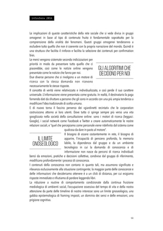 Le implicazioni di queste caratteristiche della rete sociale che si vede divisa in gruppi
omogenei in base al tipo di contenuto fruito è fondamentale soprattutto per la
comprensione della viralità dei fenomeni. Questi gruppi omogenei tenderanno a
escludere tutto quello che non è coerente con la propria narrazione del mondo. Quindi è
una struttura che facilita il rinforzo e facilita la selezione dei contenuti per conﬁrmation
bias.
Le merci vengono sistemate secondo indicizzazioni per
priorità in modo da presentare tutto quello che ci
piacerebbe, così come le notizie online vengono
presentate come le notizie che fanno per noi.
Due diverse persone che si rivolgono a un motore di
ricerca con la stessa domanda non ricevono
necessariamente le stesse risposte.
Il concetto di verità viene relativizzato e individualizzato, e così perde il suo carattere
universale. L’informazione viene presentata come gratuita. In realtà, il destinatario la paga
fornendo dati da sfruttare a persone che gli sono in accordo con una più ampia tendenza a
modiﬁcare l’idea tradizionale di scelta umana.
E di nuovo torna il fascino perverso dei «giardinetti recintati» che le corporation
costruiscono attorno ai loro utenti. Dove tutto ci spinge sempre più verso una vita
googlizzata nella società della consultazione online: sono i motori di ricerca (leggasi:
Google), i social network come Facebook e Twitter a creare automaticamente le nostre
relazioni sociali, e “quel che percepiamo come personale viene rideﬁnito dal sistema come
qualcosa da dare in pasto al motore”.
Il bisogno di essere costantemente in rete, il bisogno di
apparire, l’incapacità di pensiero profondo, la memoria
labile, la dipendenza dal gruppo e da un ambiente
tecnologico in cui la domanda di conoscenza e di
informazione non nasce da percorsi di ricerca individuali
bensì da emozioni, pratiche e decisioni collettive, condivise dal gruppo di riferimento,
modiﬁcano profondamente i processi di conoscenza.
I contenuti della conoscenza non contano in quanto tali, ma assumono signiﬁcato e
rilevanza esclusivamente alla situazione contingente; la maggior parte delle conoscenze e
delle informazioni che desideriamo ottenere è a un click di distanza, per cui esigiamo
risposte immediate e riﬁutiamo di perdere leggendo libri.
La riduzione a routine di comportamento condizionate dalla continua fruizione
mediologica di ambienti social, l’occupazione ossessiva del tempo di vita e della nostra
attenzione da parte delle timeline di nostro interesse sono un limite gnoseologico, una
gabbia epistemologica di framing imposti, un dominio dei sensi e delle emozioni, una
prigione cognitiva.
!16
Gli algoritimi che
decidono per noi
Il limite
gnoseologico
infosfera 2016
 