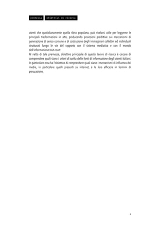 utenti che quotidianamente quella sfera popolano, può rivelarsi utile per leggerne le
principali trasformazioni in atto, producendo proiezioni predittive sui meccanismi di
generazione di senso comune e di costruzione degli immaginari collettivi ed individuali
strutturati lungo le vie del rapporto con il sistema mediatico e con il mondo
dell’informazione tout court.
Al netto di tale premessa, obiettivo principale di questo lavoro di ricerca è cercare di
comprendere quali siano i criteri di scelta delle fonti di informazione degli utenti italiani.
In particolare essa ha l'obiettivo di comprendere quali siano i meccanismi di inﬂuenza dei
media, in particolare quelli presenti su internet, e la loro efﬁcacia in termini di
persuasione.
!4
premessa obiettivi di ricerca
 