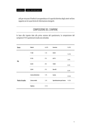 utili per misurare il livello di consapevolezza e di capacità distintiva degli utenti nel loro
rapporto con le nuove forme di informazione emergenti.
COMPOSIZIONE DEL CAMPIONE
In base alle risposte date alla prima sezione del questionario, la composizione del
campione (1157 questionari) risulta così articolata:
!6
Sesso Maschi 46,00% Femmine 54,00%
Età
11-20 7,3% 55-64
10,70%
21-25 25% 65-75
2,40%
26-34 28% 76-84
0,50%
35-54 25% Over 85
0,20%
Titolo di studio
Licenza elementare 1,4% Laurea
39,50%
Licenza media 7,6% Specializzazione post laurea 14,30%
Diploma 37,2%
premessa nota metodologica
 