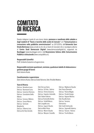 Questa indagine è parte di una ricerca ideata, promossa e coordinata dalle cattedre e
dagli studenti di "Teoria e tecniche delle analisi di mercato" e di “Comunicazione e
innovazione nelle pubbliche amministrazioni” aa 2015/2016, dell'Università Suor
Orsola Benincasa (www.unisob.na.it) e da un team di ricercatori che si raccolgono attorno
al Centro Studi Democrazie Digitali (www.democraziedigitali.it), supportati da
Buzzlogger (www.buzzlogger.com) e dall’Associazione Italiana della Comunicazione
Pubblica e Istituzionale (www.compubblica.it).
Responsabili Scientiﬁci
Proff. Umberto Costantini e Eugenio Iorio
Responsabile revisione questionari, revisione, quadrature tabelle di elaborazione e
gestione gruppi di lavoro
Dott.Antonio Ruoto 
Coordinamento e supervisione 
Dott.Antonio Ruoto, Dott.ssa Giada Rainone, Dott. Rinaldo Mattera 
 
Team di Ricerca
Dott.ssa Beneduce Laura
Dott.ssa Buonocore Luisa
Dott.ssa Canonico Filomena
Dott.ssa Carandente Dalila
Alberta
Dott.ssa Carrozza Melania
Dott.ssa Caruso Marina
Dott.ssa Cervicato
Margherita 
Dott.ssa D’Avenia Livia 
Dott.ssa De Falco Daniela 
Dott. De Luca Dario
Dott.ssa Di Pinto Sabrina
Dott.ssa D’Urso Giovanna
Dott.ssa Esposito Antonella
Dott. Fattore Fabrizio
Dott.ssa Fontanella Andrea
Dott.ssa Girtelli Alessia
Dott. Langella Livio
Dott.ssa Liguori Claudia
Dott.ssa Masi Flavia
Dott.ssa Masini Claudia
Dott.ssa Massaro Graziella
Dott.ssa Migliaccio Claudia
Dott. Pesce Clemente
Dott.ssa Pezone Magda
Dott.ssa Piccolo Giorgia
Dott.ssa Rapone Martina
Dott. Russillo Dario
Dott.ssa Sansone
Clementina
Dott. Scafa Ferdinando
Dott.ssa Signorelli Federica
Dott.ssa Toscano Fabiana
Dott.ssa Triunfo Alessia 
!7
comitato
di ricerca
 