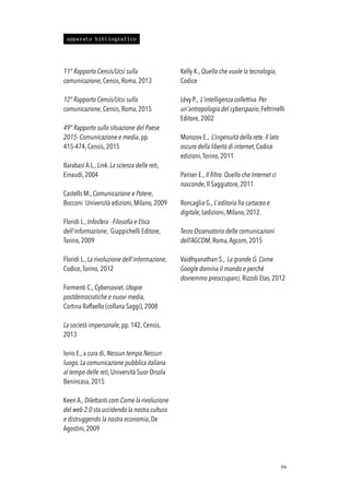 11° Rapporto Censis/Ucsi sulla
comunicazione, Censis, Roma, 2013
12° Rapporto Censis/Ucsi sulla
comunicazione, Censis, Roma, 2015
49° Rapporto sulla situazione del Paese
2015- Comunicazione e media, pp.
415-474, Censis, 2015
Barabasi A.L., Link. La scienza delle reti,
Einaudi, 2004
Castells M., Comunicazione e Potere,
Bocconi Università edizioni, Milano, 2009
Floridi L., Infosfera - Filosofia e Etica
dell'informazione, Giappichelli Editore,
Torino, 2009
Floridi L., La rivoluzione dell'informazione,
Codice,Torino, 2012
Formenti C., Cybersoviet. Utopie
postdemocratiche e nuovi media,
Cortina Raffaello (collana Saggi), 2008
La società impersonale, pp. 142, Censis,
2013
Iorio E., a cura di, Nessun tempo.Nessun
luogo. La comunicazione pubblica italiana
al tempo delle reti, Università Suor Orsola
Benincasa, 2015
Keen A., Dilettanti.com Come la rivoluzione
del web 2.0 sta uccidendo la nostra cultura
e distruggendo la nostra economia, De
Agostini, 2009
Kelly K., Quello che vuole la tecnologia,
Codice
Lévy P., L'intelligenza collettiva. Per
un'antropologia del cyberspazio, Feltrinelli
Editore, 2002
Morozov E., L’ingenuità della rete. Il lato
oscuro della libertà di internet, Codice
edizioni,Torino, 2011
Pariser E., Il filtro. Quello che Internet ci
nasconde, Il Saggiatore, 2011
Roncaglia G., L'editoria fra cartaceo e
digitale, Ledizioni, Milano, 2012.
Terzo Osservatorio delle comunicazioni
dell’AGCOM, Roma,Agcom, 2015
Vaidhyanathan S., La grande G. Come
Google domina il mondo e perché
dovremmo preoccuparci, Rizzoli Etas, 2012
!94
apparato bibliografico
 