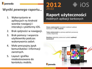 Wyniki pewnego raportu…

  1. Wykorzystanie w
     aplikacjach na Android
     wzorów nawigacji i
     interakcji z platformy iOS.
  2. Brak spójności w nawigacji.
  3. Brak pomocy i wsparcia
     użytkownika podczas
     wykonywania zadao.
  4. Mało precyzyjny język
     komunikatów i informacji
     zwrotnych.
  5. Layout i grafika
     niedostosowana do
     kontekstu mobile.
 