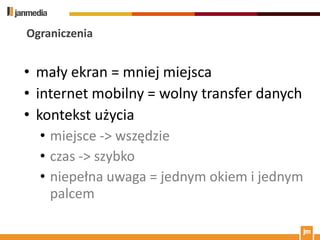 Ograniczenia


• mały ekran = mniej miejsca
• internet mobilny = wolny transfer danych
• kontekst użycia
  • miejsce -> wszędzie
  • czas -> szybko
  • niepełna uwaga = jednym okiem i jednym
    palcem
 