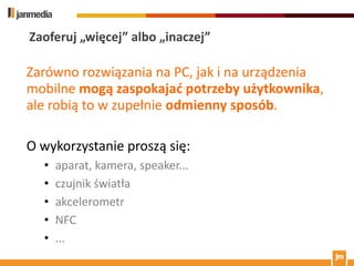 Zaoferuj „więcej” albo „inaczej”

Zarówno rozwiązania na PC, jak i na urządzenia
mobilne mogą zaspokajad potrzeby użytkownika,
ale robią to w zupełnie odmienny sposób.

O wykorzystanie proszą się:
  •   aparat, kamera, speaker...
  •   czujnik światła
  •   akcelerometr
  •   NFC
  •   ...
 