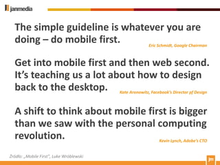 The simple guideline is whatever you are
  doing – do mobile first.     Eric Schmidt, Google Chairman



  Get into mobile first and then web second.
  It’s teaching us a lot about how to design
  back to the desktop. Kate Aronowitz, Facebook’s Director pf Design

  A shift to think about mobile first is bigger
  than we saw with the personal computing
  revolution.                      Kevin Lynch, Adobe’s CTO


Źródło: „Mobile First”, Luke Wróblewski
 