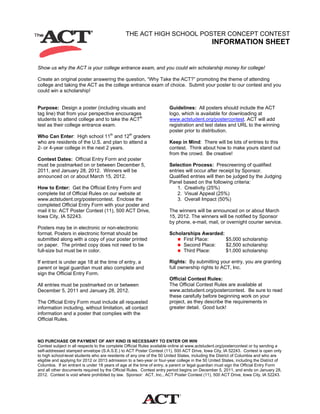 THE ACT HIGH SCHOOL POSTER CONCEPT CONTEST
INFORMATION SHEET
Show us why the ACT is your college entrance exam, and you could win scholarship money for college!
Create an original poster answering the question, “Why Take the ACT?” promoting the theme of attending
college and taking the ACT as the college entrance exam of choice. Submit your poster to our contest and you
could win a scholarship!
Purpose: Design a poster (including visuals and
tag line) that from your perspective encourages
students to attend college and to take the ACT®
test as their college entrance exam.
Who Can Enter: High school 11th
and 12th
graders
who are residents of the U.S. and plan to attend a
2- or 4-year college in the next 2 years.
Contest Dates: Official Entry Form and poster
must be postmarked on or between December 5,
2011, and January 28, 2012. Winners will be
announced on or about March 15, 2012.
How to Enter: Get the Official Entry Form and
complete list of Official Rules on our website at
www.actstudent.org/postercontest. Enclose the
completed Official Entry Form with your poster and
mail it to: ACT Poster Contest (11), 500 ACT Drive,
Iowa City, IA 52243.
Posters may be in electronic or non-electronic
format. Posters in electronic format should be
submitted along with a copy of your poster printed
on paper. The printed copy does not need to be
full-size but must be in color.
If entrant is under age 18 at the time of entry, a
parent or legal guardian must also complete and
sign the Official Entry Form.
All entries must be postmarked on or between
December 5, 2011 and January 28, 2012.
The Official Entry Form must include all requested
information including, without limitation, all contact
information and a poster that complies with the
Official Rules.
Guidelines: All posters should include the ACT
logo, which is available for downloading at
www.actstudent.org/postercontest. ACT will add
registration and test dates and URL to the winning
poster prior to distribution.
Keep in Mind: There will be lots of entries to this
contest. Think about how to make yours stand out
from the crowd. Be creative!
Selection Process: Prescreening of qualified
entries will occur after receipt by Sponsor.
Qualified entries will then be judged by the Judging
Panel based on the following criteria:
1. Creativity (25%)
2. Visual Appeal (25%)
3. Overall Impact (50%)
The winners will be announced on or about March
15, 2012. The winners will be notified by Sponsor
by phone, e-mail, mail, or overnight courier service.
Scholarships Awarded:
First Place: $5,000 scholarship
Second Place: $2,500 scholarship
Third Place: $1,000 scholarship
Rights: By submitting your entry, you are granting
full ownership rights to ACT, Inc.
Official Contest Rules:
The Official Contest Rules are available at
www.actstudent.org/postercontest. Be sure to read
these carefully before beginning work on your
project, as they describe the requirements in
greater detail. Good luck!
NO PURCHASE OR PAYMENT OF ANY KIND IS NECESSARY TO ENTER OR WIN
Contest subject in all respects to the complete Official Rules available online at www.actstudent.org/postercontest or by sending a
self-addressed stamped envelope (S.A.S.E.) to ACT Poster Contest (11), 500 ACT Drive, Iowa City, IA 52243. Contest is open only
to high school-level students who are residents of any one of the 50 United States, including the District of Columbia and who are
eligible and applying for 2012 or 2013 admission to a two-year or four-year college in the 50 United States, including the District of
Columbia. If an entrant is under 18 years of age at the time of entry, a parent or legal guardian must sign the Official Entry Form
and all other documents required by the Official Rules. Contest entry period begins on December 5, 2011, and ends on January 28,
2012. Contest is void where prohibited by law. Sponsor: ACT, Inc., ACT Poster Contest (11), 500 ACT Drive, Iowa City, IA 52243.
 