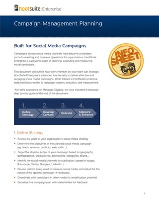 Campaign Management Planning


Built for Social Media Campaigns
Campaigns across social media channels have become a standard
part of marketing and business operations for organizations. HootSuite
Enterprise is a powerful asset in planning, executing and measuring
social campaigns.

This document will outline how every member on your team can leverage
HootSuite Enterprise’s advanced functionality to deliver effective and
engaging social media campaigns. What follows is HootSuite’s practical
best practices checklist to campaign creation, execution, and measurement.

*For extra assistance on Message Tagging, we have included a takeaway
step by step guide at the end of the document.




1. Define Strategy
•	 Review the goals of your organization’s social media strategy
•	 Determine the objectives of the planned social media campaign
   (eg. leads, revenue, publicity, web traffic...)
•	 Target the physical scope of your campaign based on geography,
   demographics, product type, promotions, categories, brand...
•	 Identify the social media channels for publication, based on scope.
   (Facebook, Twitter, Google+, LinkedIn...)
•	 Review metrics being used to measure social media, and adjust for the
   nature of the specific campaign, if necessary.
•	 Coordinate with campaigns in other media for amplification potential
•	 Socialize final campaign plan with stakeholders for feedback


                                                                             1
 