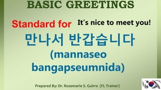 BASIC GREETINGS
Prepared By: Dr. Rosemarie S. Guirre (FL Trainer)
만나서 반갑습니다
(mannaseo
bangapseumnida)
Standard for It’s nice to meet you!
 