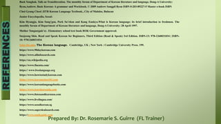 Prepared By: Dr. Rosemarie S. Guirre (FL Trainer)
Baek Yonghak. Talk on Transliteration. The monthly forum of Department of Korean literature and language, Dong-A University:
Byon,Andrew. Basic Korean: A grammar and Workbook. © 2009 Andrew Sangpil Byon ISBN 0-203-89227-5 Master e-book ISBN
Choi Gyung Cheol .IITR Korean Language Textbook., City of Malolos, Bulacan
Junior Encyclopedia, Seoul:
Kim Hyungju, Kim Sung’gon, Park Su’chon and Kang Eunkyo.What is Korean language; its brief introduction to freshmen. The
monthly forum of Department of Korean literature and language, Dong-A University: 28 April 1997.
Mother Tongue(guk’o) . Elementary school text book ROK Government approved.
Sunjeong Shin. Read and Speak Korean for Beginners, Third Edition (Read & Speak) 3rd Edition. ISBN-13: 978-1260031034 | ISBN-
10: 9781260031034
Sohn Ho-min. The Korean language. Cambridge, UK ; New York : Cambridge University Press. 199.
https://www.90daykorean.com
https://www.allinfosearch.com
https://en.wikipedia.org
https://www.fluentu.com/
https:// www.freelanguage.org
https://www.howtostudykorean.com
https://www.koreanclass101.com
https://www.koreanlanguagebooks.com
https://www.learnkoreanlp.com
https://www.listenandlearnusa.com
https://www.livelingua.com/
https://www.seoulkorean.sg
https://www.superdealsearch.com
https://www.topikguide.com
 