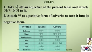 Prepared By: Dr. Rosemarie S. Guirre (FL 11 – Instructor)
1. Take 다 off an adjective of the present tense and attach
게/지 않게 to it.
2. Attach 안 to a positive form of adverbs to turn it into its
negative form.
Written Present Adverb
Delicious 맛있다 맛있게
Many 많다 많게, 많이
Small (quantity) 적다 적게
Kind 착하다 착하게
Fast 빠르다 빠르게, 빨리
Slow 느리다 느리게
Handsome 멋있다 멋있게
 