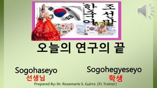 오늘의 연구의 끝
Prepared By: Dr. Rosemarie S. Guirre (FL Trainer)
Sogohaseyo Sogohegyeseyo
학생
선생님
 