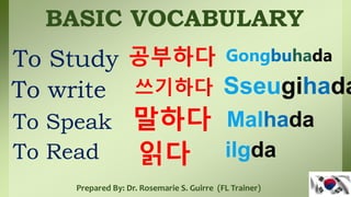 BASIC VOCABULARY
To Study
To write
To Speak
공부하다
쓰기하다
말하다
Gongbuhada
Sseugihada
Malhada
Prepared By: Dr. Rosemarie S. Guirre (FL Trainer)
읽다
To Read ilgda
 