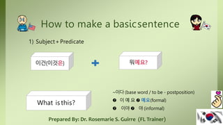How to make a basicsentence
1) Subject+Predicate
이건(이것은) 뭐예요?
What is this?
~이다(base word / to be - postposition)
 이 예 요  예요(formal)
 이야  야 (informal)
Prepared By: Dr. Rosemarie S. Guirre (FL Trainer)
 