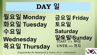 월요일 Monday
화요일 Tuesday
수요일
Wednesday
목요일 Thursday
Prepared By: Dr. Rosemarie S. Guirre (FL 11 – Instructor)
금요일 Friday
토요일
Saturday
일요일 Sunday
DAY 일
* AND => 및
START => 부터
UNTIL => 까지
 