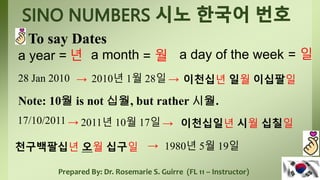 Prepared By: Dr. Rosemarie S. Guirre (FL 11 – Instructor)
To say Dates
a year = a day of the week
년 a month = 월 = 일
28 Jan 2010 → 2010년 1월 28일 → 이천십년 일월 이십팔일
Note: 10월 is not 십월, but rather 시월.
17/10/2011 → 2011년 10월 17일 → 이천십일년 시월 십칠일
천구백팔십년 오월 십구일 → 1980년 5월 19일
 