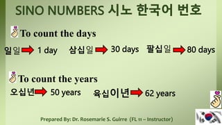 Prepared By: Dr. Rosemarie S. Guirre (FL 11 – Instructor)
To count the days
일일 1 day 삼십일 30 days 팔십일 80 days
To count the years
오십년 50 years 육십이년 62 years
 
