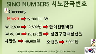 Prepared By: Dr. Rosemarie S. Guirre (FL 11 – Instructor)
Currency
원won symbol is ₩
₩12,800 만이천팔백원
12,800원
₩39,130 39,130원 삼만구천백삼십원
사만원 40,000원 오천원 5,000원
 