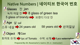 Prepared By: Dr. Rosemarie S. Guirre (FL 11 – Instructor)
Glasses 잔
8 glass of green tea
jan
녹차 여덟 잔
5 glass of brandy 브랜디 다섯 잔
Age 살 sal
스무 네살 24 years old 58 years old 쉰여덟살
Object 개Gae
토마토 한개 1pc of Tomato 수박 세개 3 pcs watermelon
 