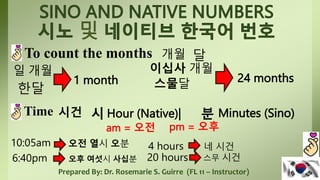 Prepared By: Dr. Rosemarie S. Guirre (FL 11 – Instructor)
To count the months
일 개월
1 month
이십사 개월
24 months
한달
개월 달
스물달
Time 시건 시 Hour (Native)| 분 Minutes (Sino)
10:05am
am = 오전 pm = 오후
오전 열시 오분
6:40pm 오후 여섯시 사십분
4 hours 네 시건
20 hours 스무 시건
 