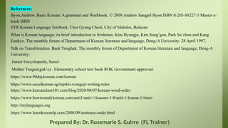 Prepared By: Dr. Rosemarie S. Guirre (FL Trainer)
References:
Byon,Andrew. Basic Korean: A grammar and Workbook. © 2009 Andrew Sangpil Byon ISBN 0-203-89227-5 Master e-
book ISBN
IITR Korean Language Textbook. Choi Gyung Cheol, City of Malolos, Bulacan
What is Korean language; its brief introduction to freshmen. Kim Hyungju, Kim Sung’gon, Park Su’chon and Kang
Eunkyo. The monthly forum of Department of Korean literature and language, Dong-A University: 28 April 1997.
Talk on Transliteration. Baek Yonghak. The monthly forum of Department of Korean literature and language, Dong-A
University:
Junior Encyclopedia, Seoul:
Mother Tongue(guk’o) . Elementary school text book ROK Government approved.
https://www.90daykorean.com/korean
https://www.seoulkorean.sg/topikii-wongoji-writing-rules
https://www.koreanclass101.com/blog/2020/08/07/korean-word-order
https://www.howtostudykorean.com/unit1/unit-1-lessons-1-8/unit-1-lesson-1/#swo
http://mylanguages.org
https://www.learnkoreanlp.com/2008/09/sentence-order.html
 